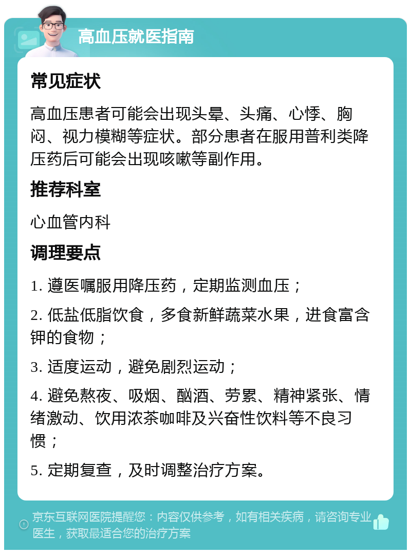 高血压就医指南 常见症状 高血压患者可能会出现头晕、头痛、心悸、胸闷、视力模糊等症状。部分患者在服用普利类降压药后可能会出现咳嗽等副作用。 推荐科室 心血管内科 调理要点 1. 遵医嘱服用降压药，定期监测血压； 2. 低盐低脂饮食，多食新鲜蔬菜水果，进食富含钾的食物； 3. 适度运动，避免剧烈运动； 4. 避免熬夜、吸烟、酗酒、劳累、精神紧张、情绪激动、饮用浓茶咖啡及兴奋性饮料等不良习惯； 5. 定期复查，及时调整治疗方案。