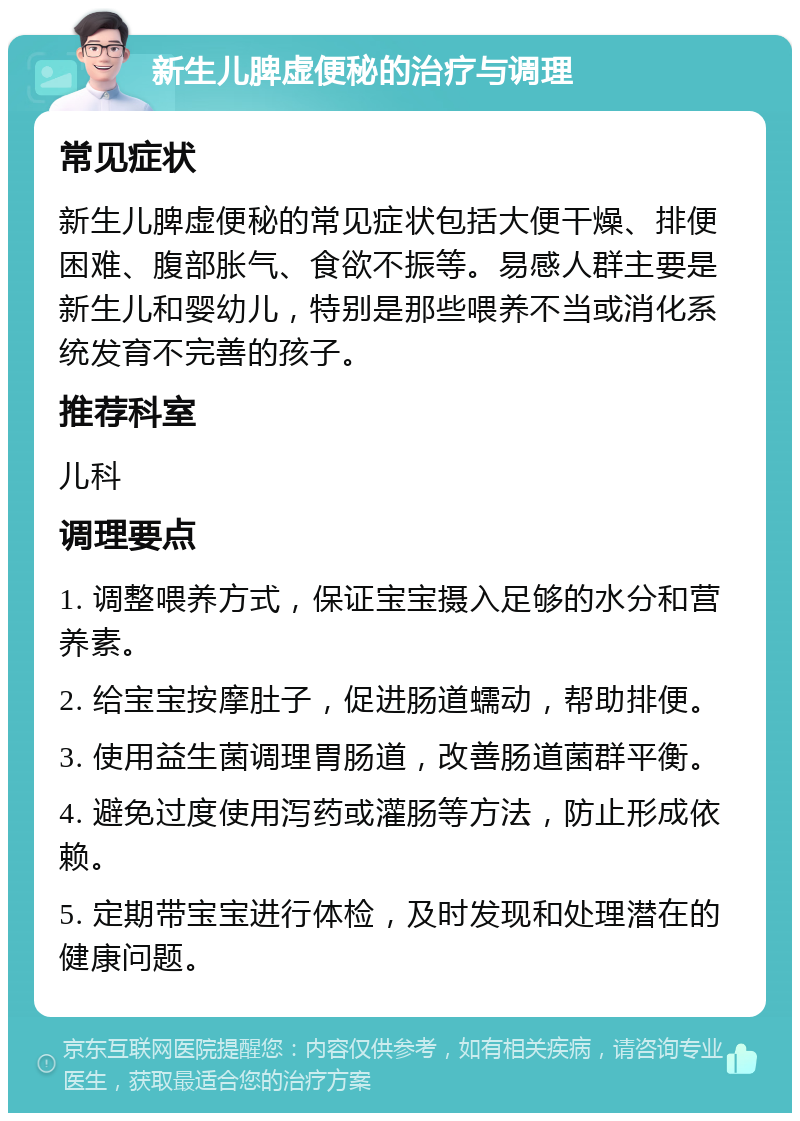 新生儿脾虚便秘的治疗与调理 常见症状 新生儿脾虚便秘的常见症状包括大便干燥、排便困难、腹部胀气、食欲不振等。易感人群主要是新生儿和婴幼儿，特别是那些喂养不当或消化系统发育不完善的孩子。 推荐科室 儿科 调理要点 1. 调整喂养方式，保证宝宝摄入足够的水分和营养素。 2. 给宝宝按摩肚子，促进肠道蠕动，帮助排便。 3. 使用益生菌调理胃肠道，改善肠道菌群平衡。 4. 避免过度使用泻药或灌肠等方法，防止形成依赖。 5. 定期带宝宝进行体检，及时发现和处理潜在的健康问题。