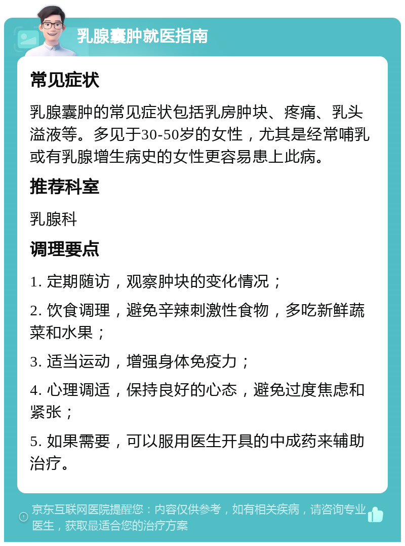 乳腺囊肿就医指南 常见症状 乳腺囊肿的常见症状包括乳房肿块、疼痛、乳头溢液等。多见于30-50岁的女性，尤其是经常哺乳或有乳腺增生病史的女性更容易患上此病。 推荐科室 乳腺科 调理要点 1. 定期随访，观察肿块的变化情况； 2. 饮食调理，避免辛辣刺激性食物，多吃新鲜蔬菜和水果； 3. 适当运动，增强身体免疫力； 4. 心理调适，保持良好的心态，避免过度焦虑和紧张； 5. 如果需要，可以服用医生开具的中成药来辅助治疗。