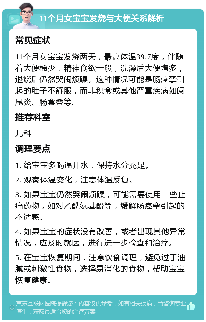 11个月女宝宝发烧与大便关系解析 常见症状 11个月女宝宝发烧两天，最高体温39.7度，伴随着大便稀少，精神食欲一般，洗澡后大便增多，退烧后仍然哭闹烦躁。这种情况可能是肠痉挛引起的肚子不舒服，而非积食或其他严重疾病如阑尾炎、肠套叠等。 推荐科室 儿科 调理要点 1. 给宝宝多喝温开水，保持水分充足。 2. 观察体温变化，注意体温反复。 3. 如果宝宝仍然哭闹烦躁，可能需要使用一些止痛药物，如对乙酰氨基酚等，缓解肠痉挛引起的不适感。 4. 如果宝宝的症状没有改善，或者出现其他异常情况，应及时就医，进行进一步检查和治疗。 5. 在宝宝恢复期间，注意饮食调理，避免过于油腻或刺激性食物，选择易消化的食物，帮助宝宝恢复健康。