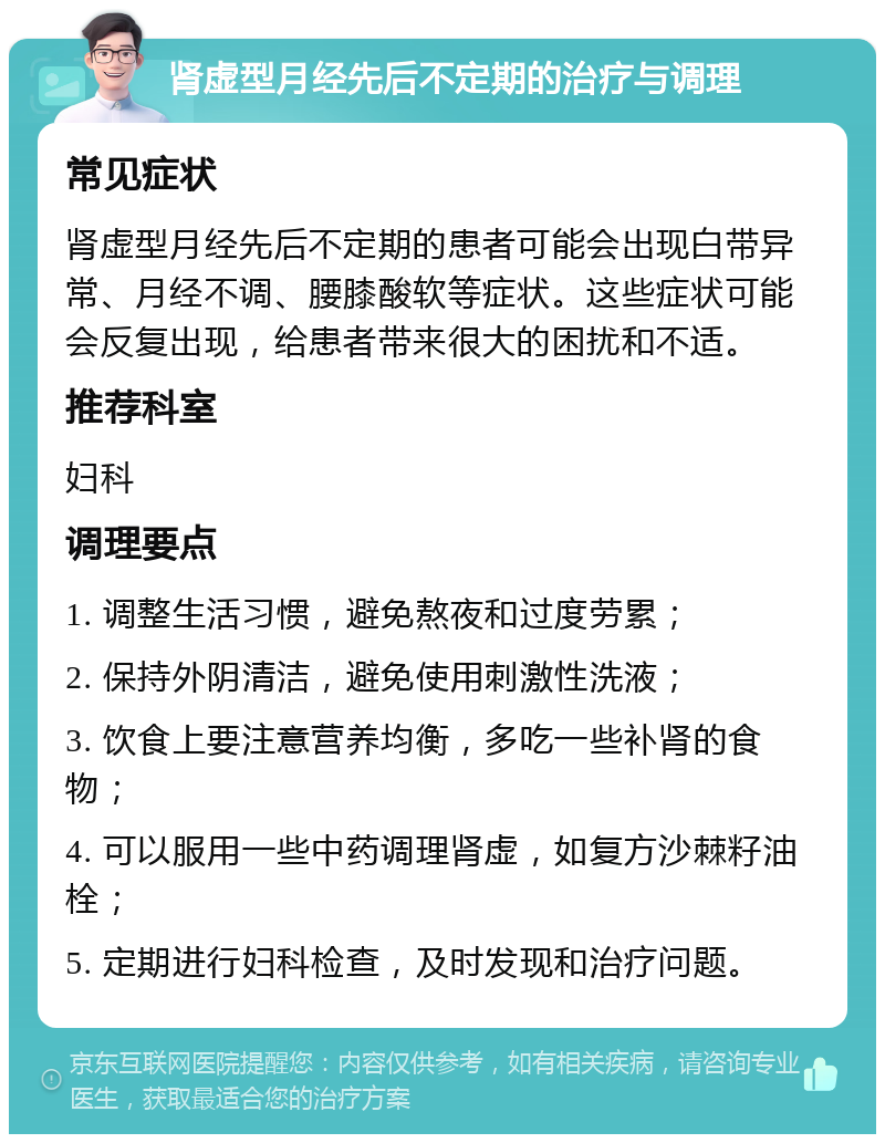 肾虚型月经先后不定期的治疗与调理 常见症状 肾虚型月经先后不定期的患者可能会出现白带异常、月经不调、腰膝酸软等症状。这些症状可能会反复出现，给患者带来很大的困扰和不适。 推荐科室 妇科 调理要点 1. 调整生活习惯，避免熬夜和过度劳累； 2. 保持外阴清洁，避免使用刺激性洗液； 3. 饮食上要注意营养均衡，多吃一些补肾的食物； 4. 可以服用一些中药调理肾虚，如复方沙棘籽油栓； 5. 定期进行妇科检查，及时发现和治疗问题。