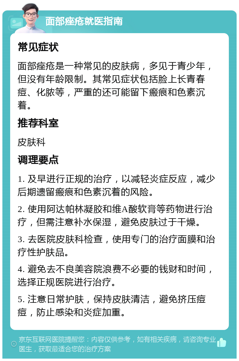 面部痤疮就医指南 常见症状 面部痤疮是一种常见的皮肤病，多见于青少年，但没有年龄限制。其常见症状包括脸上长青春痘、化脓等，严重的还可能留下瘢痕和色素沉着。 推荐科室 皮肤科 调理要点 1. 及早进行正规的治疗，以减轻炎症反应，减少后期遗留瘢痕和色素沉着的风险。 2. 使用阿达帕林凝胶和维A酸软膏等药物进行治疗，但需注意补水保湿，避免皮肤过于干燥。 3. 去医院皮肤科检查，使用专门的治疗面膜和治疗性护肤品。 4. 避免去不良美容院浪费不必要的钱财和时间，选择正规医院进行治疗。 5. 注意日常护肤，保持皮肤清洁，避免挤压痘痘，防止感染和炎症加重。