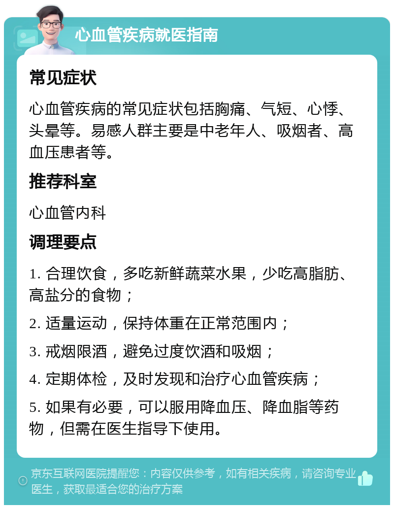 心血管疾病就医指南 常见症状 心血管疾病的常见症状包括胸痛、气短、心悸、头晕等。易感人群主要是中老年人、吸烟者、高血压患者等。 推荐科室 心血管内科 调理要点 1. 合理饮食，多吃新鲜蔬菜水果，少吃高脂肪、高盐分的食物； 2. 适量运动，保持体重在正常范围内； 3. 戒烟限酒，避免过度饮酒和吸烟； 4. 定期体检，及时发现和治疗心血管疾病； 5. 如果有必要，可以服用降血压、降血脂等药物，但需在医生指导下使用。