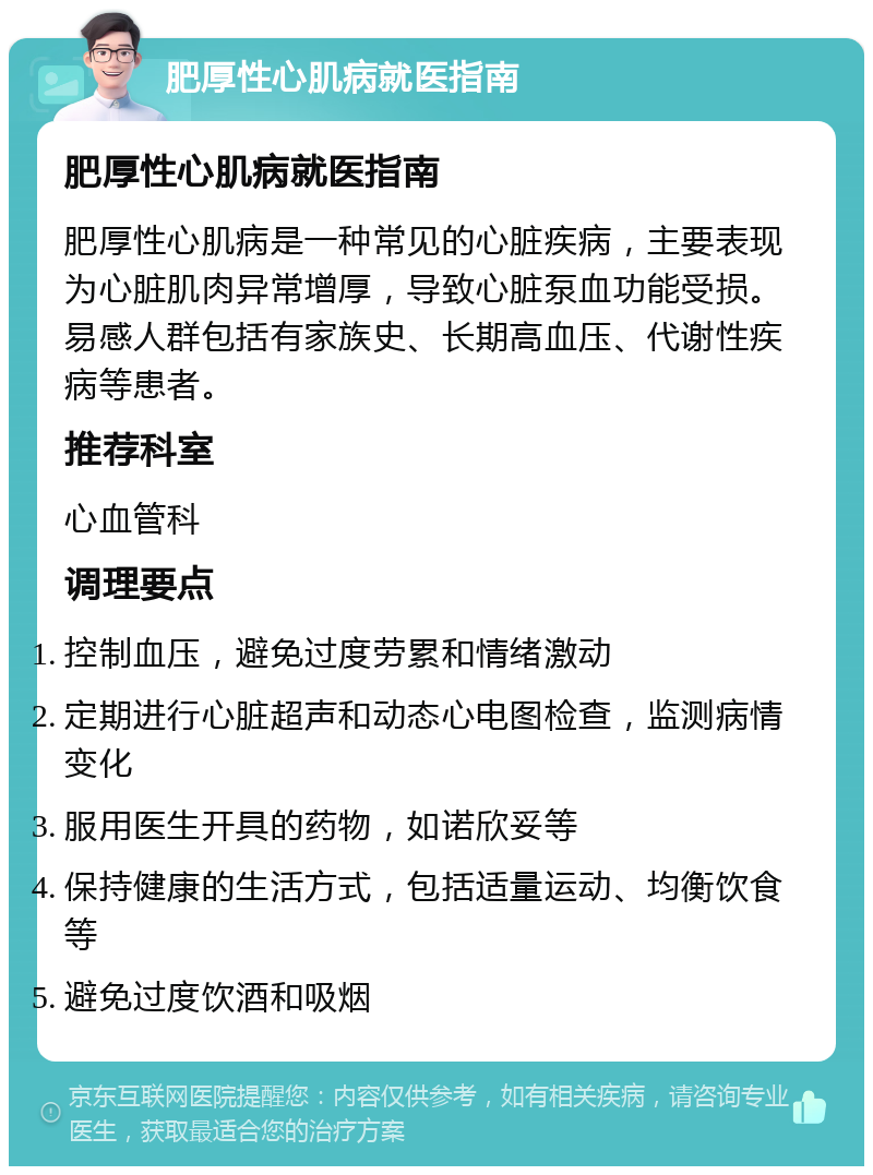 肥厚性心肌病就医指南 肥厚性心肌病就医指南 肥厚性心肌病是一种常见的心脏疾病，主要表现为心脏肌肉异常增厚，导致心脏泵血功能受损。易感人群包括有家族史、长期高血压、代谢性疾病等患者。 推荐科室 心血管科 调理要点 控制血压，避免过度劳累和情绪激动 定期进行心脏超声和动态心电图检查，监测病情变化 服用医生开具的药物，如诺欣妥等 保持健康的生活方式，包括适量运动、均衡饮食等 避免过度饮酒和吸烟