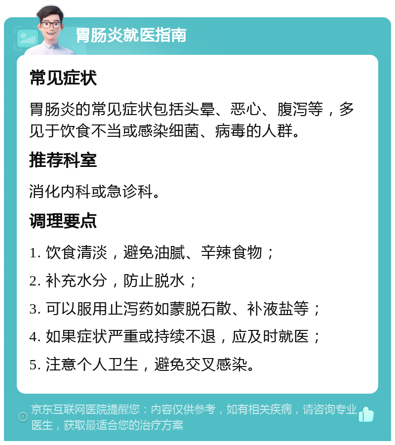 胃肠炎就医指南 常见症状 胃肠炎的常见症状包括头晕、恶心、腹泻等，多见于饮食不当或感染细菌、病毒的人群。 推荐科室 消化内科或急诊科。 调理要点 1. 饮食清淡，避免油腻、辛辣食物； 2. 补充水分，防止脱水； 3. 可以服用止泻药如蒙脱石散、补液盐等； 4. 如果症状严重或持续不退，应及时就医； 5. 注意个人卫生，避免交叉感染。