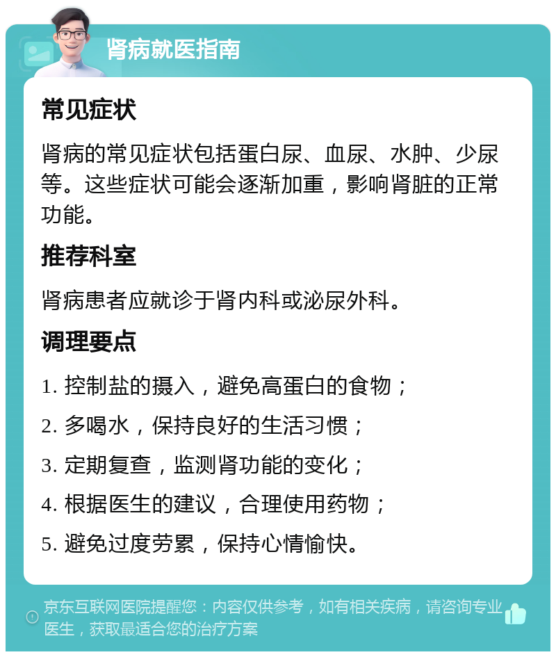 肾病就医指南 常见症状 肾病的常见症状包括蛋白尿、血尿、水肿、少尿等。这些症状可能会逐渐加重，影响肾脏的正常功能。 推荐科室 肾病患者应就诊于肾内科或泌尿外科。 调理要点 1. 控制盐的摄入，避免高蛋白的食物； 2. 多喝水，保持良好的生活习惯； 3. 定期复查，监测肾功能的变化； 4. 根据医生的建议，合理使用药物； 5. 避免过度劳累，保持心情愉快。