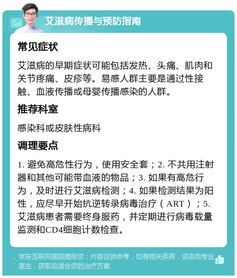 艾滋病传播与预防指南 常见症状 艾滋病的早期症状可能包括发热、头痛、肌肉和关节疼痛、皮疹等。易感人群主要是通过性接触、血液传播或母婴传播感染的人群。 推荐科室 感染科或皮肤性病科 调理要点 1. 避免高危性行为，使用安全套；2. 不共用注射器和其他可能带血液的物品；3. 如果有高危行为，及时进行艾滋病检测；4. 如果检测结果为阳性，应尽早开始抗逆转录病毒治疗（ART）；5. 艾滋病患者需要终身服药，并定期进行病毒载量监测和CD4细胞计数检查。