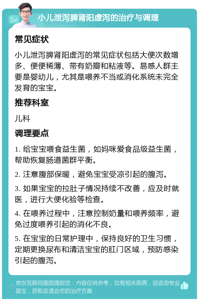 小儿泄泻脾肾阳虚泻的治疗与调理 常见症状 小儿泄泻脾肾阳虚泻的常见症状包括大便次数增多、便便稀薄、带有奶瓣和粘液等。易感人群主要是婴幼儿，尤其是喂养不当或消化系统未完全发育的宝宝。 推荐科室 儿科 调理要点 1. 给宝宝喂食益生菌，如妈咪爱食品级益生菌，帮助恢复肠道菌群平衡。 2. 注意腹部保暖，避免宝宝受凉引起的腹泻。 3. 如果宝宝的拉肚子情况持续不改善，应及时就医，进行大便化验等检查。 4. 在喂养过程中，注意控制奶量和喂养频率，避免过度喂养引起的消化不良。 5. 在宝宝的日常护理中，保持良好的卫生习惯，定期更换尿布和清洁宝宝的肛门区域，预防感染引起的腹泻。