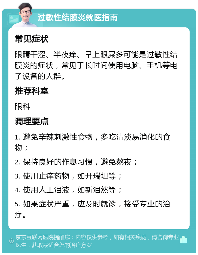 过敏性结膜炎就医指南 常见症状 眼睛干涩、半夜痒、早上眼屎多可能是过敏性结膜炎的症状，常见于长时间使用电脑、手机等电子设备的人群。 推荐科室 眼科 调理要点 1. 避免辛辣刺激性食物，多吃清淡易消化的食物； 2. 保持良好的作息习惯，避免熬夜； 3. 使用止痒药物，如开瑞坦等； 4. 使用人工泪液，如新泪然等； 5. 如果症状严重，应及时就诊，接受专业的治疗。