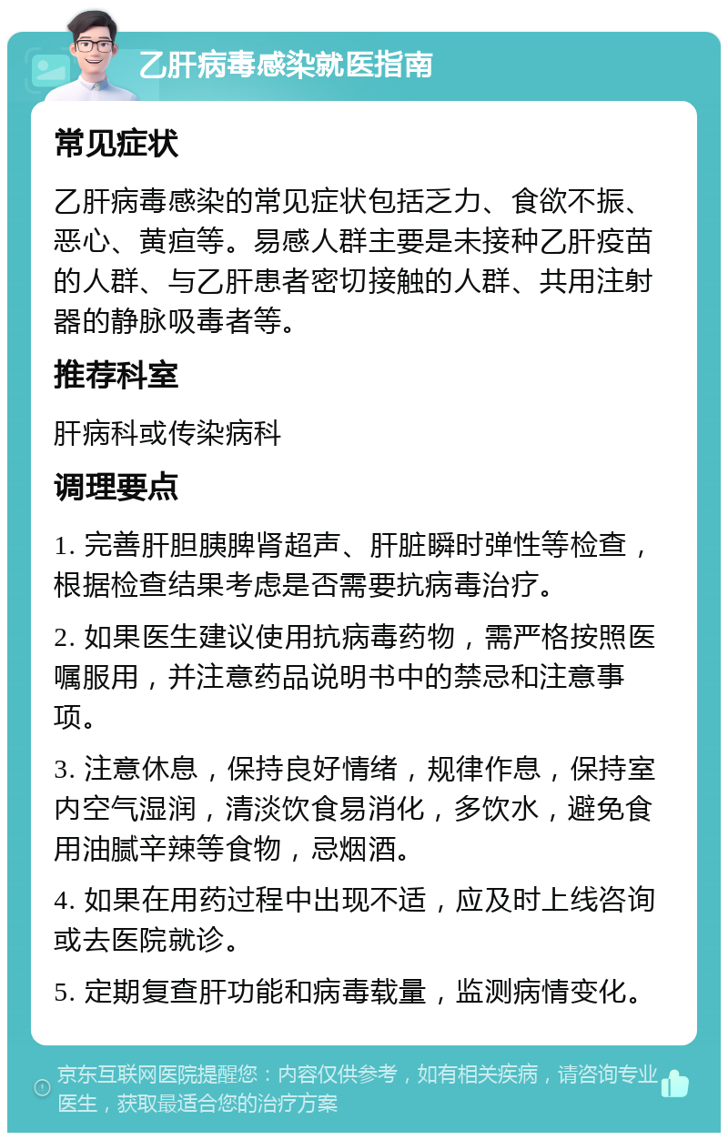 乙肝病毒感染就医指南 常见症状 乙肝病毒感染的常见症状包括乏力、食欲不振、恶心、黄疸等。易感人群主要是未接种乙肝疫苗的人群、与乙肝患者密切接触的人群、共用注射器的静脉吸毒者等。 推荐科室 肝病科或传染病科 调理要点 1. 完善肝胆胰脾肾超声、肝脏瞬时弹性等检查，根据检查结果考虑是否需要抗病毒治疗。 2. 如果医生建议使用抗病毒药物，需严格按照医嘱服用，并注意药品说明书中的禁忌和注意事项。 3. 注意休息，保持良好情绪，规律作息，保持室内空气湿润，清淡饮食易消化，多饮水，避免食用油腻辛辣等食物，忌烟酒。 4. 如果在用药过程中出现不适，应及时上线咨询或去医院就诊。 5. 定期复查肝功能和病毒载量，监测病情变化。