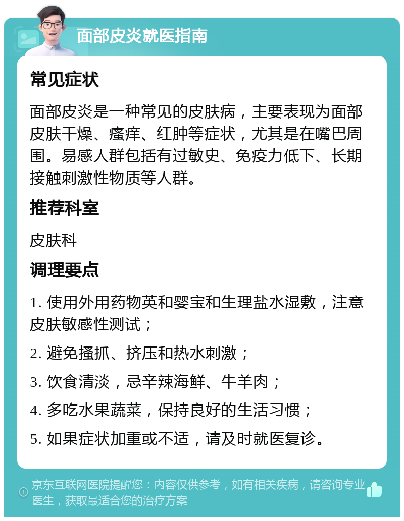 面部皮炎就医指南 常见症状 面部皮炎是一种常见的皮肤病，主要表现为面部皮肤干燥、瘙痒、红肿等症状，尤其是在嘴巴周围。易感人群包括有过敏史、免疫力低下、长期接触刺激性物质等人群。 推荐科室 皮肤科 调理要点 1. 使用外用药物英和婴宝和生理盐水湿敷，注意皮肤敏感性测试； 2. 避免搔抓、挤压和热水刺激； 3. 饮食清淡，忌辛辣海鲜、牛羊肉； 4. 多吃水果蔬菜，保持良好的生活习惯； 5. 如果症状加重或不适，请及时就医复诊。