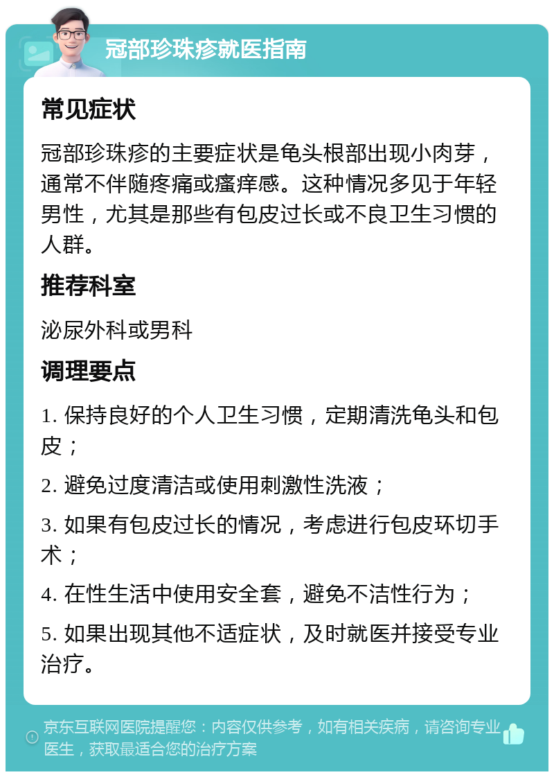 冠部珍珠疹就医指南 常见症状 冠部珍珠疹的主要症状是龟头根部出现小肉芽，通常不伴随疼痛或瘙痒感。这种情况多见于年轻男性，尤其是那些有包皮过长或不良卫生习惯的人群。 推荐科室 泌尿外科或男科 调理要点 1. 保持良好的个人卫生习惯，定期清洗龟头和包皮； 2. 避免过度清洁或使用刺激性洗液； 3. 如果有包皮过长的情况，考虑进行包皮环切手术； 4. 在性生活中使用安全套，避免不洁性行为； 5. 如果出现其他不适症状，及时就医并接受专业治疗。