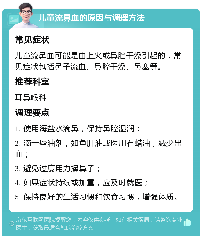 儿童流鼻血的原因与调理方法 常见症状 儿童流鼻血可能是由上火或鼻腔干燥引起的，常见症状包括鼻子流血、鼻腔干燥、鼻塞等。 推荐科室 耳鼻喉科 调理要点 1. 使用海盐水滴鼻，保持鼻腔湿润； 2. 滴一些油剂，如鱼肝油或医用石蜡油，减少出血； 3. 避免过度用力擤鼻子； 4. 如果症状持续或加重，应及时就医； 5. 保持良好的生活习惯和饮食习惯，增强体质。