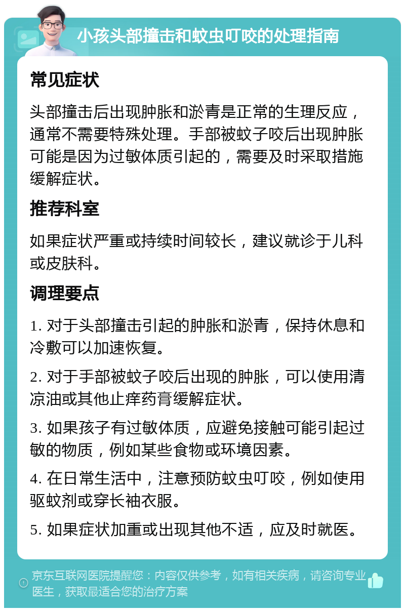 小孩头部撞击和蚊虫叮咬的处理指南 常见症状 头部撞击后出现肿胀和淤青是正常的生理反应，通常不需要特殊处理。手部被蚊子咬后出现肿胀可能是因为过敏体质引起的，需要及时采取措施缓解症状。 推荐科室 如果症状严重或持续时间较长，建议就诊于儿科或皮肤科。 调理要点 1. 对于头部撞击引起的肿胀和淤青，保持休息和冷敷可以加速恢复。 2. 对于手部被蚊子咬后出现的肿胀，可以使用清凉油或其他止痒药膏缓解症状。 3. 如果孩子有过敏体质，应避免接触可能引起过敏的物质，例如某些食物或环境因素。 4. 在日常生活中，注意预防蚊虫叮咬，例如使用驱蚊剂或穿长袖衣服。 5. 如果症状加重或出现其他不适，应及时就医。