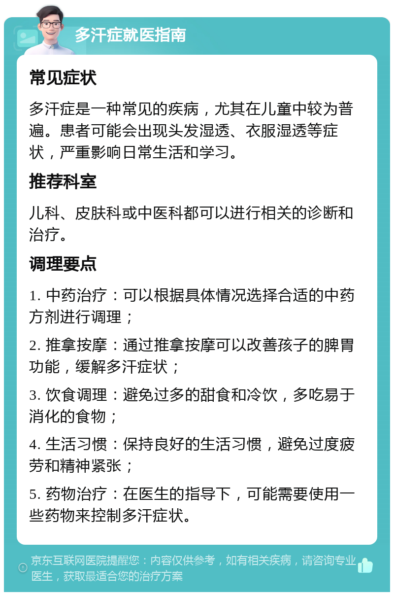 多汗症就医指南 常见症状 多汗症是一种常见的疾病，尤其在儿童中较为普遍。患者可能会出现头发湿透、衣服湿透等症状，严重影响日常生活和学习。 推荐科室 儿科、皮肤科或中医科都可以进行相关的诊断和治疗。 调理要点 1. 中药治疗：可以根据具体情况选择合适的中药方剂进行调理； 2. 推拿按摩：通过推拿按摩可以改善孩子的脾胃功能，缓解多汗症状； 3. 饮食调理：避免过多的甜食和冷饮，多吃易于消化的食物； 4. 生活习惯：保持良好的生活习惯，避免过度疲劳和精神紧张； 5. 药物治疗：在医生的指导下，可能需要使用一些药物来控制多汗症状。