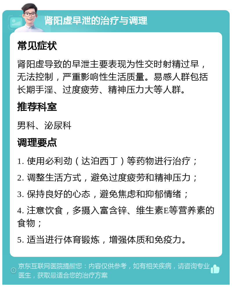 肾阳虚早泄的治疗与调理 常见症状 肾阳虚导致的早泄主要表现为性交时射精过早，无法控制，严重影响性生活质量。易感人群包括长期手淫、过度疲劳、精神压力大等人群。 推荐科室 男科、泌尿科 调理要点 1. 使用必利劲（达泊西丁）等药物进行治疗； 2. 调整生活方式，避免过度疲劳和精神压力； 3. 保持良好的心态，避免焦虑和抑郁情绪； 4. 注意饮食，多摄入富含锌、维生素E等营养素的食物； 5. 适当进行体育锻炼，增强体质和免疫力。