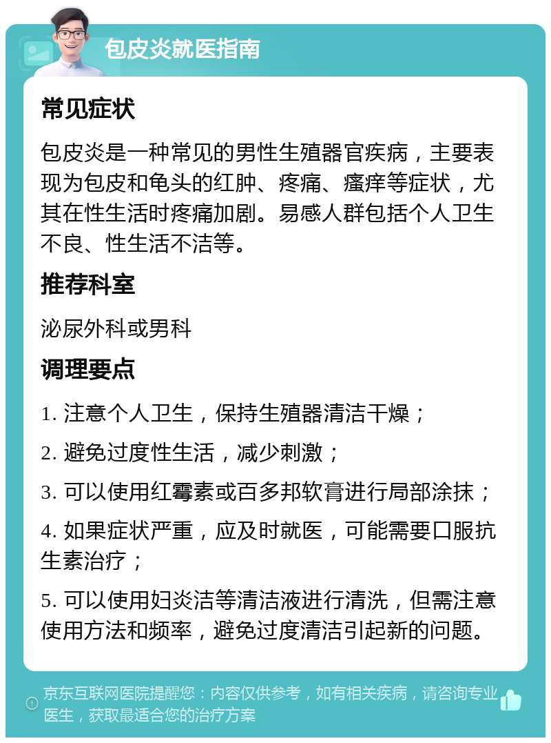 包皮炎就医指南 常见症状 包皮炎是一种常见的男性生殖器官疾病，主要表现为包皮和龟头的红肿、疼痛、瘙痒等症状，尤其在性生活时疼痛加剧。易感人群包括个人卫生不良、性生活不洁等。 推荐科室 泌尿外科或男科 调理要点 1. 注意个人卫生，保持生殖器清洁干燥； 2. 避免过度性生活，减少刺激； 3. 可以使用红霉素或百多邦软膏进行局部涂抹； 4. 如果症状严重，应及时就医，可能需要口服抗生素治疗； 5. 可以使用妇炎洁等清洁液进行清洗，但需注意使用方法和频率，避免过度清洁引起新的问题。