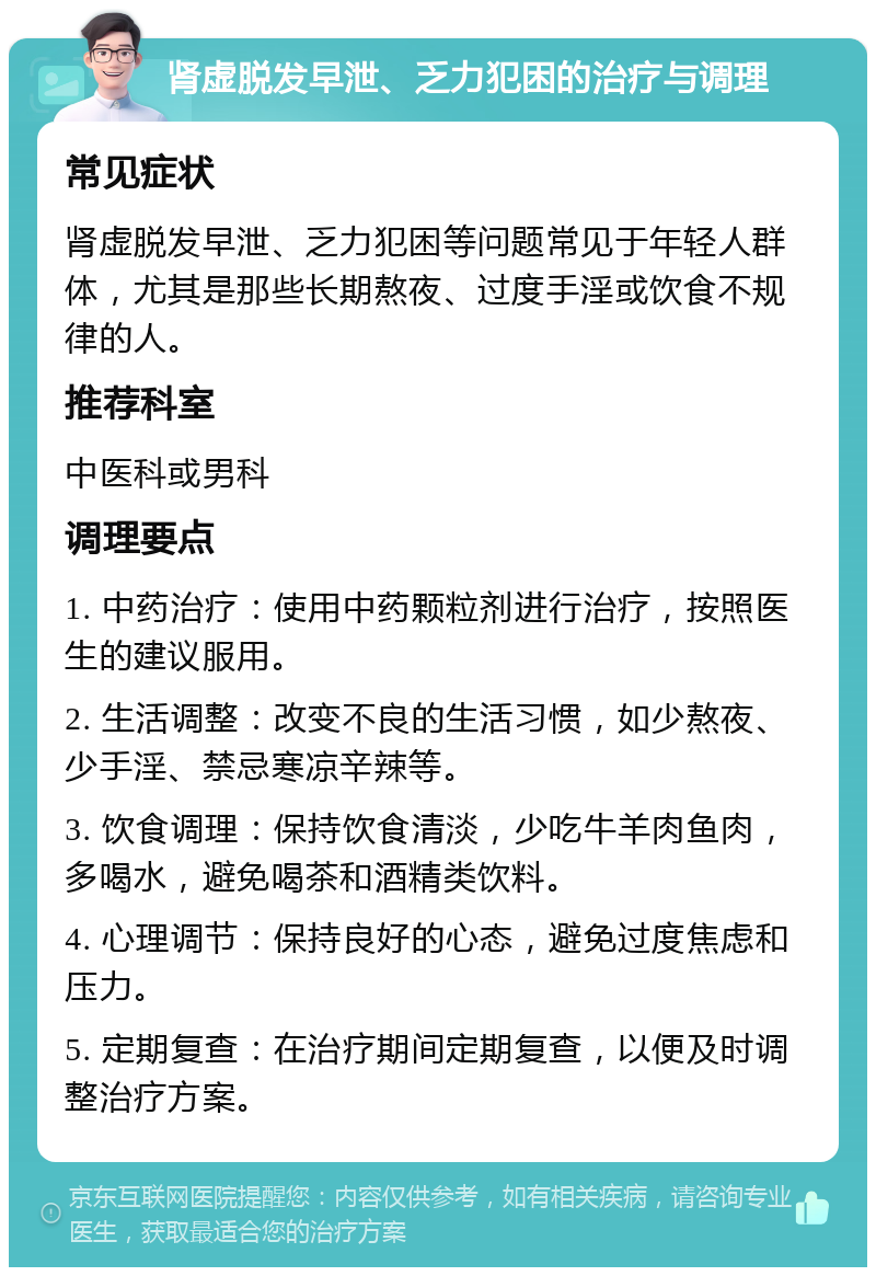 肾虚脱发早泄、乏力犯困的治疗与调理 常见症状 肾虚脱发早泄、乏力犯困等问题常见于年轻人群体，尤其是那些长期熬夜、过度手淫或饮食不规律的人。 推荐科室 中医科或男科 调理要点 1. 中药治疗：使用中药颗粒剂进行治疗，按照医生的建议服用。 2. 生活调整：改变不良的生活习惯，如少熬夜、少手淫、禁忌寒凉辛辣等。 3. 饮食调理：保持饮食清淡，少吃牛羊肉鱼肉，多喝水，避免喝茶和酒精类饮料。 4. 心理调节：保持良好的心态，避免过度焦虑和压力。 5. 定期复查：在治疗期间定期复查，以便及时调整治疗方案。