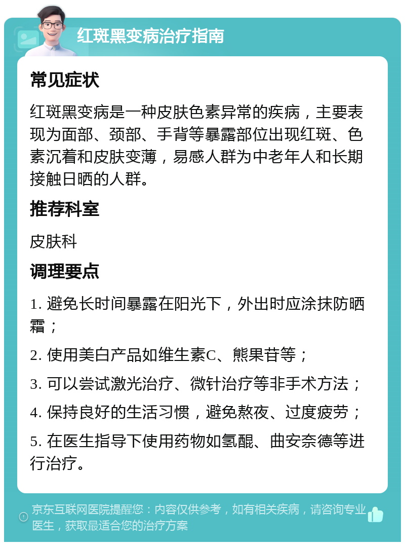 红斑黑变病治疗指南 常见症状 红斑黑变病是一种皮肤色素异常的疾病，主要表现为面部、颈部、手背等暴露部位出现红斑、色素沉着和皮肤变薄，易感人群为中老年人和长期接触日晒的人群。 推荐科室 皮肤科 调理要点 1. 避免长时间暴露在阳光下，外出时应涂抹防晒霜； 2. 使用美白产品如维生素C、熊果苷等； 3. 可以尝试激光治疗、微针治疗等非手术方法； 4. 保持良好的生活习惯，避免熬夜、过度疲劳； 5. 在医生指导下使用药物如氢醌、曲安奈德等进行治疗。