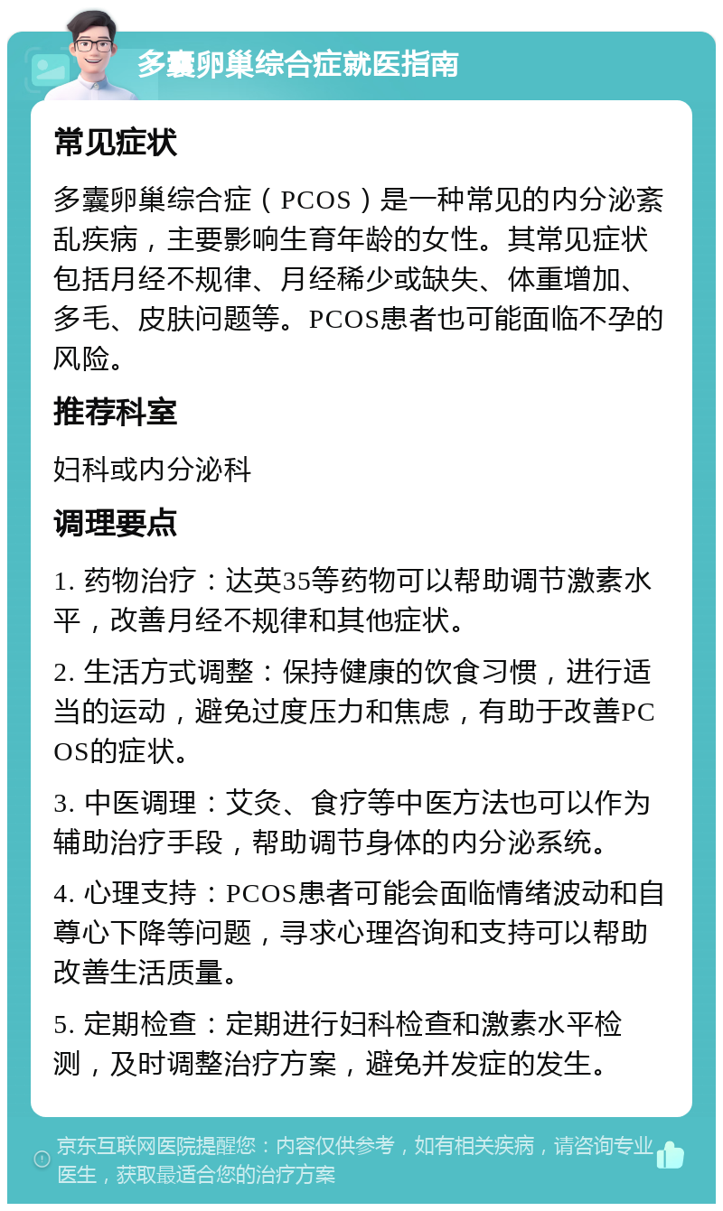 多囊卵巢综合症就医指南 常见症状 多囊卵巢综合症（PCOS）是一种常见的内分泌紊乱疾病，主要影响生育年龄的女性。其常见症状包括月经不规律、月经稀少或缺失、体重增加、多毛、皮肤问题等。PCOS患者也可能面临不孕的风险。 推荐科室 妇科或内分泌科 调理要点 1. 药物治疗：达英35等药物可以帮助调节激素水平，改善月经不规律和其他症状。 2. 生活方式调整：保持健康的饮食习惯，进行适当的运动，避免过度压力和焦虑，有助于改善PCOS的症状。 3. 中医调理：艾灸、食疗等中医方法也可以作为辅助治疗手段，帮助调节身体的内分泌系统。 4. 心理支持：PCOS患者可能会面临情绪波动和自尊心下降等问题，寻求心理咨询和支持可以帮助改善生活质量。 5. 定期检查：定期进行妇科检查和激素水平检测，及时调整治疗方案，避免并发症的发生。