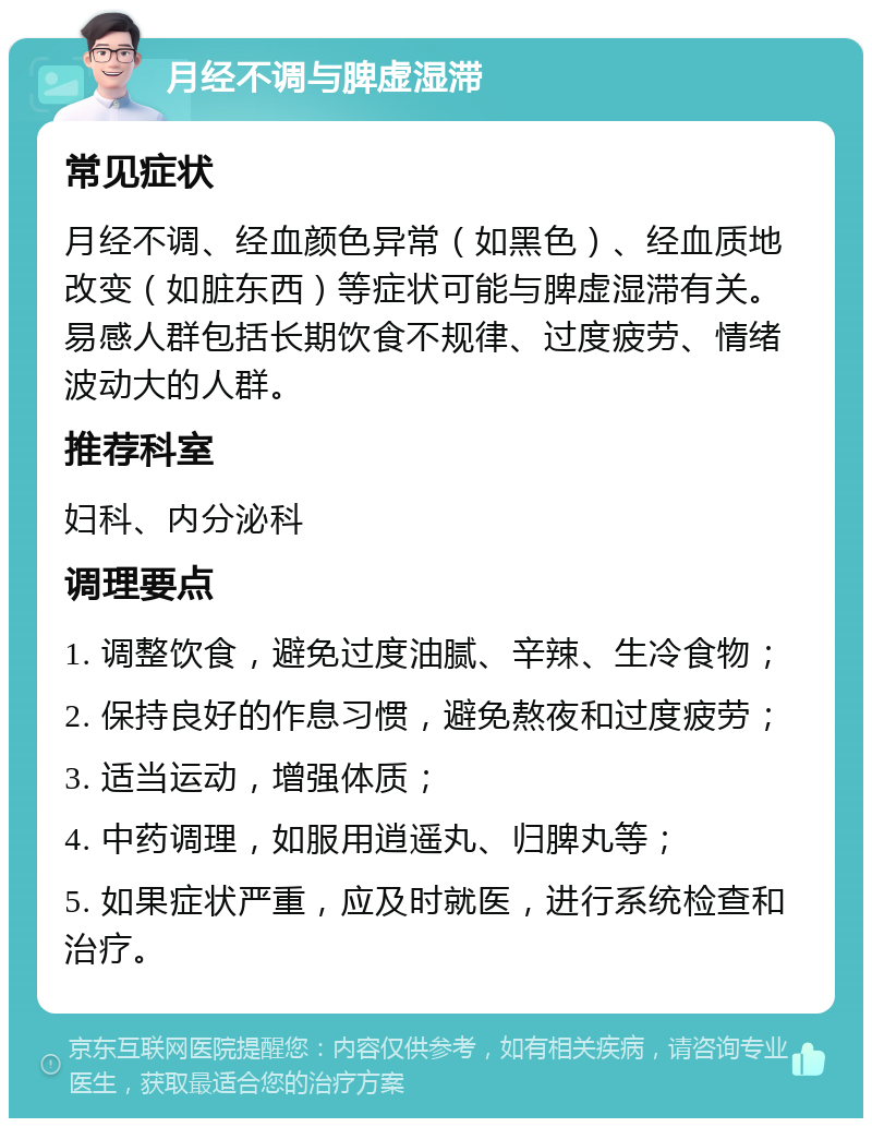 月经不调与脾虚湿滞 常见症状 月经不调、经血颜色异常（如黑色）、经血质地改变（如脏东西）等症状可能与脾虚湿滞有关。易感人群包括长期饮食不规律、过度疲劳、情绪波动大的人群。 推荐科室 妇科、内分泌科 调理要点 1. 调整饮食，避免过度油腻、辛辣、生冷食物； 2. 保持良好的作息习惯，避免熬夜和过度疲劳； 3. 适当运动，增强体质； 4. 中药调理，如服用逍遥丸、归脾丸等； 5. 如果症状严重，应及时就医，进行系统检查和治疗。