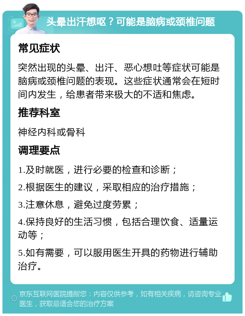 头晕出汗想呕？可能是脑病或颈椎问题 常见症状 突然出现的头晕、出汗、恶心想吐等症状可能是脑病或颈椎问题的表现。这些症状通常会在短时间内发生，给患者带来极大的不适和焦虑。 推荐科室 神经内科或骨科 调理要点 1.及时就医，进行必要的检查和诊断； 2.根据医生的建议，采取相应的治疗措施； 3.注意休息，避免过度劳累； 4.保持良好的生活习惯，包括合理饮食、适量运动等； 5.如有需要，可以服用医生开具的药物进行辅助治疗。