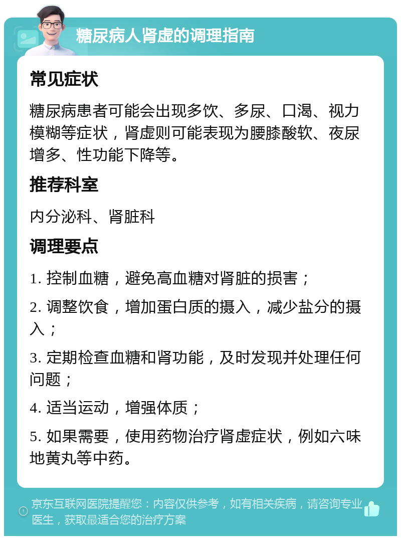 糖尿病人肾虚的调理指南 常见症状 糖尿病患者可能会出现多饮、多尿、口渴、视力模糊等症状，肾虚则可能表现为腰膝酸软、夜尿增多、性功能下降等。 推荐科室 内分泌科、肾脏科 调理要点 1. 控制血糖，避免高血糖对肾脏的损害； 2. 调整饮食，增加蛋白质的摄入，减少盐分的摄入； 3. 定期检查血糖和肾功能，及时发现并处理任何问题； 4. 适当运动，增强体质； 5. 如果需要，使用药物治疗肾虚症状，例如六味地黄丸等中药。