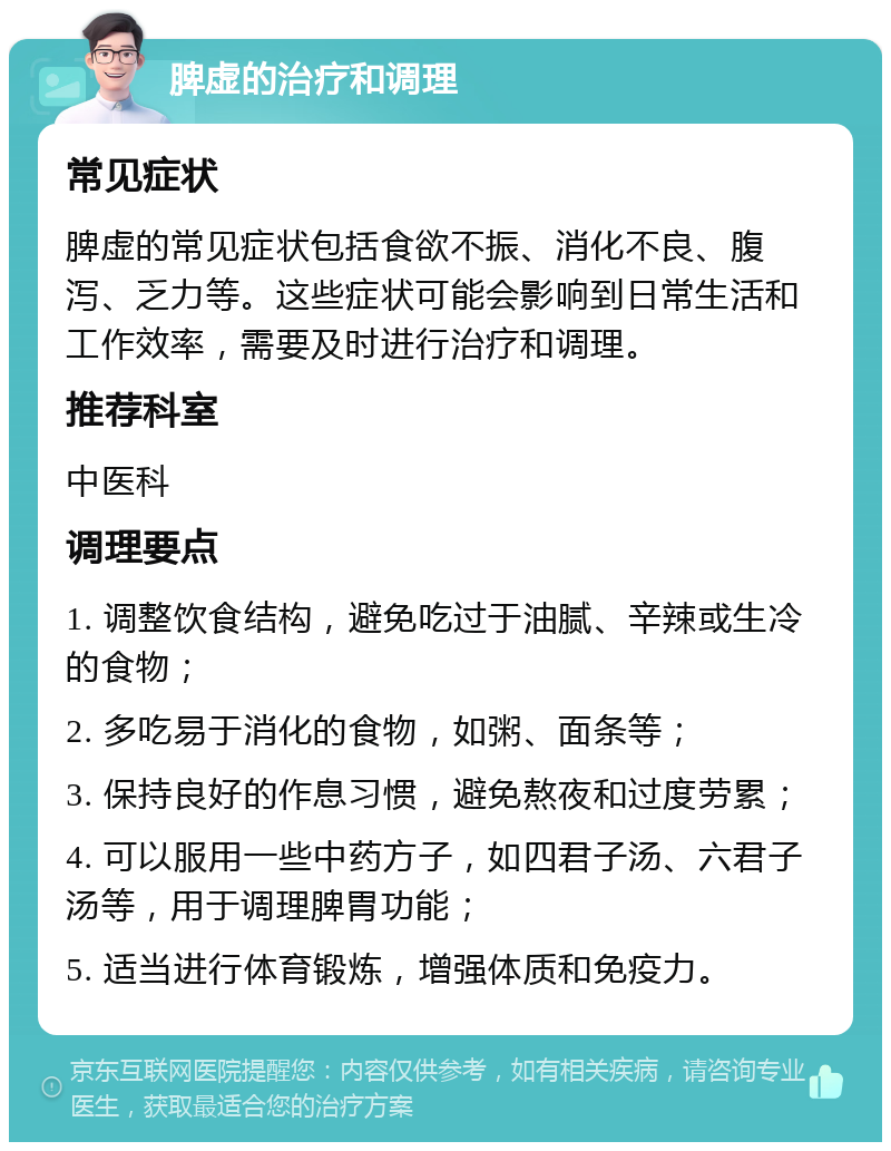 脾虚的治疗和调理 常见症状 脾虚的常见症状包括食欲不振、消化不良、腹泻、乏力等。这些症状可能会影响到日常生活和工作效率，需要及时进行治疗和调理。 推荐科室 中医科 调理要点 1. 调整饮食结构，避免吃过于油腻、辛辣或生冷的食物； 2. 多吃易于消化的食物，如粥、面条等； 3. 保持良好的作息习惯，避免熬夜和过度劳累； 4. 可以服用一些中药方子，如四君子汤、六君子汤等，用于调理脾胃功能； 5. 适当进行体育锻炼，增强体质和免疫力。