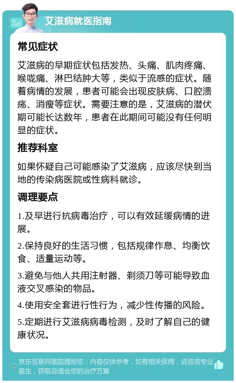 艾滋病就医指南 常见症状 艾滋病的早期症状包括发热、头痛、肌肉疼痛、喉咙痛、淋巴结肿大等，类似于流感的症状。随着病情的发展，患者可能会出现皮肤病、口腔溃疡、消瘦等症状。需要注意的是，艾滋病的潜伏期可能长达数年，患者在此期间可能没有任何明显的症状。 推荐科室 如果怀疑自己可能感染了艾滋病，应该尽快到当地的传染病医院或性病科就诊。 调理要点 1.及早进行抗病毒治疗，可以有效延缓病情的进展。 2.保持良好的生活习惯，包括规律作息、均衡饮食、适量运动等。 3.避免与他人共用注射器、剃须刀等可能导致血液交叉感染的物品。 4.使用安全套进行性行为，减少性传播的风险。 5.定期进行艾滋病病毒检测，及时了解自己的健康状况。