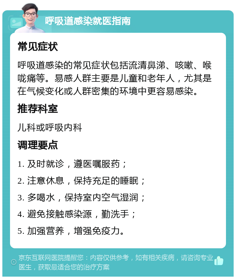 呼吸道感染就医指南 常见症状 呼吸道感染的常见症状包括流清鼻涕、咳嗽、喉咙痛等。易感人群主要是儿童和老年人，尤其是在气候变化或人群密集的环境中更容易感染。 推荐科室 儿科或呼吸内科 调理要点 1. 及时就诊，遵医嘱服药； 2. 注意休息，保持充足的睡眠； 3. 多喝水，保持室内空气湿润； 4. 避免接触感染源，勤洗手； 5. 加强营养，增强免疫力。