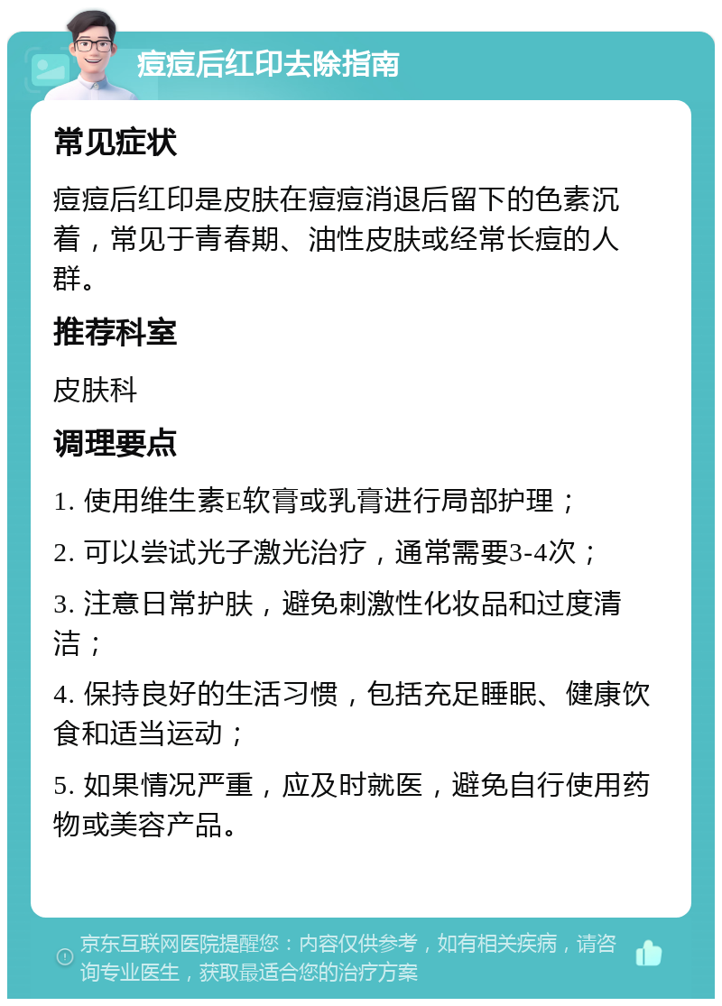 痘痘后红印去除指南 常见症状 痘痘后红印是皮肤在痘痘消退后留下的色素沉着，常见于青春期、油性皮肤或经常长痘的人群。 推荐科室 皮肤科 调理要点 1. 使用维生素E软膏或乳膏进行局部护理； 2. 可以尝试光子激光治疗，通常需要3-4次； 3. 注意日常护肤，避免刺激性化妆品和过度清洁； 4. 保持良好的生活习惯，包括充足睡眠、健康饮食和适当运动； 5. 如果情况严重，应及时就医，避免自行使用药物或美容产品。