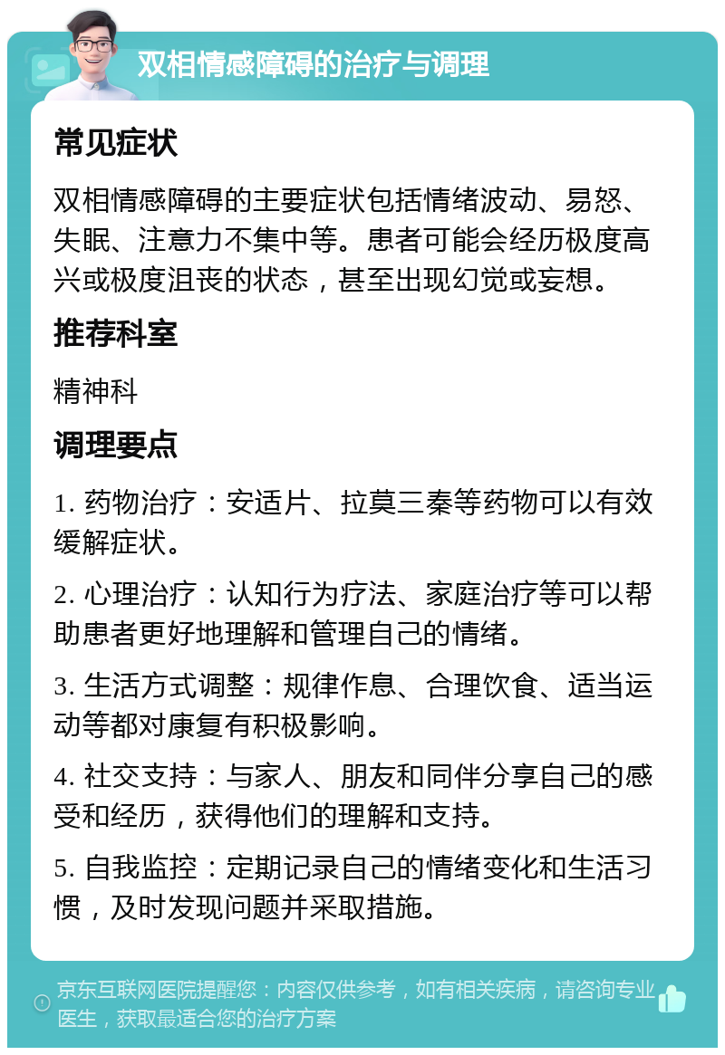 双相情感障碍的治疗与调理 常见症状 双相情感障碍的主要症状包括情绪波动、易怒、失眠、注意力不集中等。患者可能会经历极度高兴或极度沮丧的状态，甚至出现幻觉或妄想。 推荐科室 精神科 调理要点 1. 药物治疗：安适片、拉莫三秦等药物可以有效缓解症状。 2. 心理治疗：认知行为疗法、家庭治疗等可以帮助患者更好地理解和管理自己的情绪。 3. 生活方式调整：规律作息、合理饮食、适当运动等都对康复有积极影响。 4. 社交支持：与家人、朋友和同伴分享自己的感受和经历，获得他们的理解和支持。 5. 自我监控：定期记录自己的情绪变化和生活习惯，及时发现问题并采取措施。