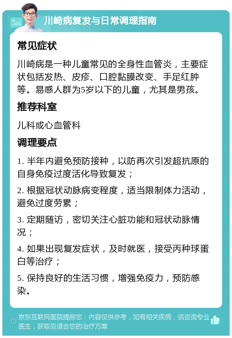 川崎病复发与日常调理指南 常见症状 川崎病是一种儿童常见的全身性血管炎，主要症状包括发热、皮疹、口腔黏膜改变、手足红肿等。易感人群为5岁以下的儿童，尤其是男孩。 推荐科室 儿科或心血管科 调理要点 1. 半年内避免预防接种，以防再次引发超抗原的自身免疫过度活化导致复发； 2. 根据冠状动脉病变程度，适当限制体力活动，避免过度劳累； 3. 定期随访，密切关注心脏功能和冠状动脉情况； 4. 如果出现复发症状，及时就医，接受丙种球蛋白等治疗； 5. 保持良好的生活习惯，增强免疫力，预防感染。