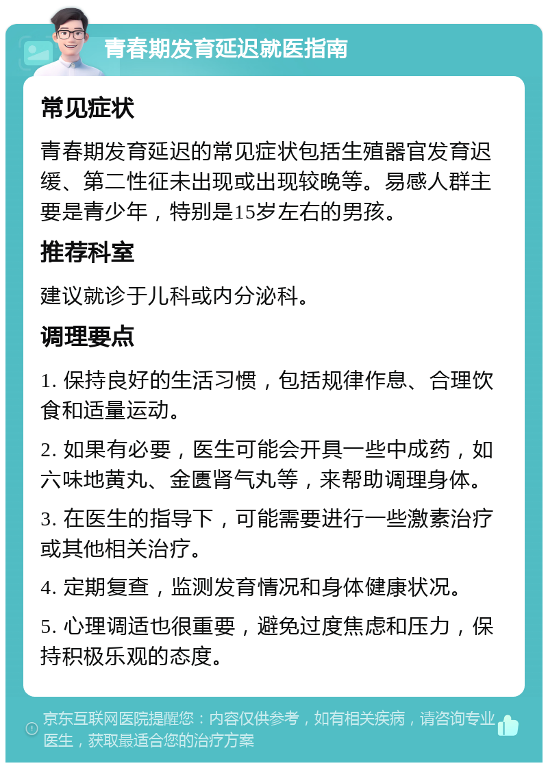 青春期发育延迟就医指南 常见症状 青春期发育延迟的常见症状包括生殖器官发育迟缓、第二性征未出现或出现较晚等。易感人群主要是青少年，特别是15岁左右的男孩。 推荐科室 建议就诊于儿科或内分泌科。 调理要点 1. 保持良好的生活习惯，包括规律作息、合理饮食和适量运动。 2. 如果有必要，医生可能会开具一些中成药，如六味地黄丸、金匮肾气丸等，来帮助调理身体。 3. 在医生的指导下，可能需要进行一些激素治疗或其他相关治疗。 4. 定期复查，监测发育情况和身体健康状况。 5. 心理调适也很重要，避免过度焦虑和压力，保持积极乐观的态度。