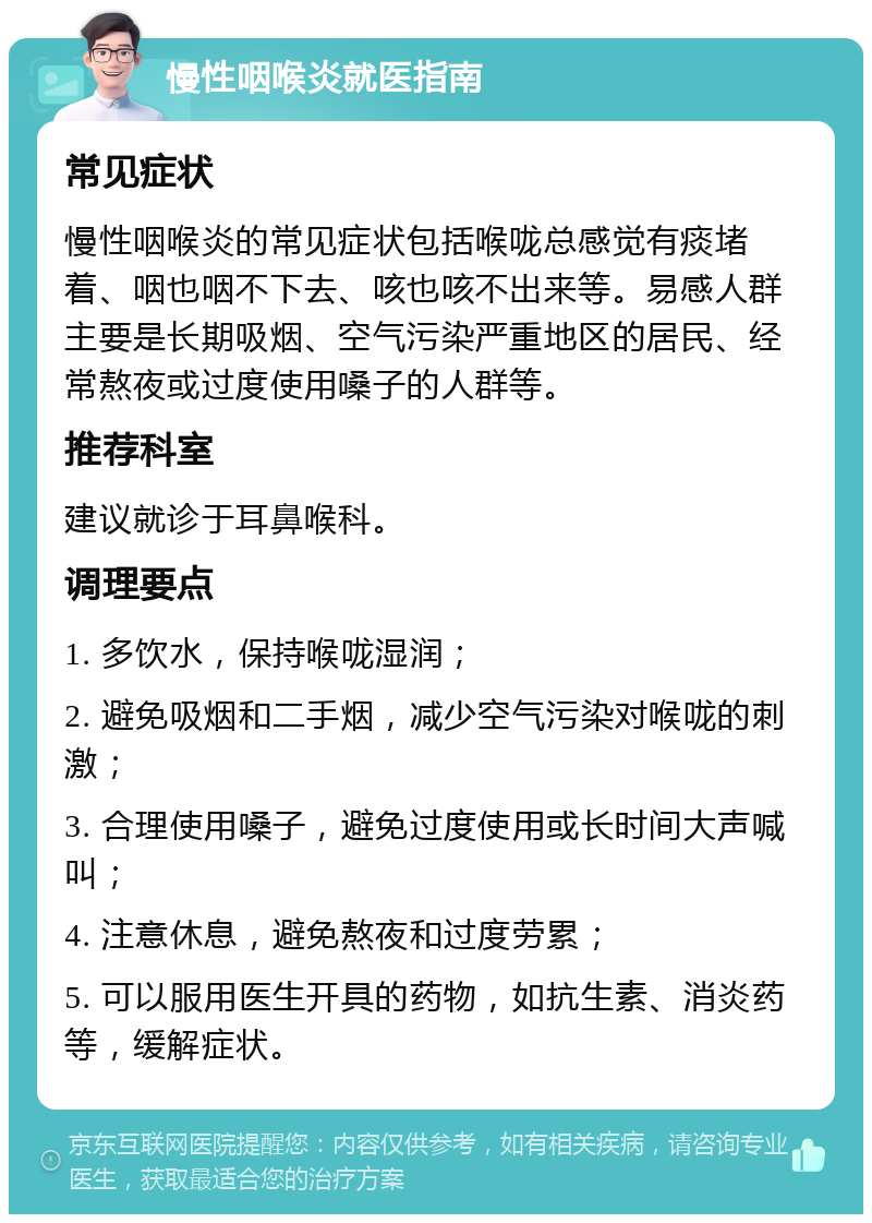 慢性咽喉炎就医指南 常见症状 慢性咽喉炎的常见症状包括喉咙总感觉有痰堵着、咽也咽不下去、咳也咳不出来等。易感人群主要是长期吸烟、空气污染严重地区的居民、经常熬夜或过度使用嗓子的人群等。 推荐科室 建议就诊于耳鼻喉科。 调理要点 1. 多饮水，保持喉咙湿润； 2. 避免吸烟和二手烟，减少空气污染对喉咙的刺激； 3. 合理使用嗓子，避免过度使用或长时间大声喊叫； 4. 注意休息，避免熬夜和过度劳累； 5. 可以服用医生开具的药物，如抗生素、消炎药等，缓解症状。