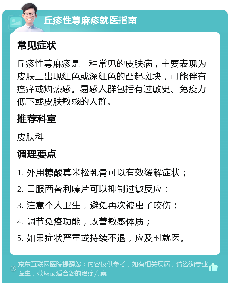 丘疹性荨麻疹就医指南 常见症状 丘疹性荨麻疹是一种常见的皮肤病，主要表现为皮肤上出现红色或深红色的凸起斑块，可能伴有瘙痒或灼热感。易感人群包括有过敏史、免疫力低下或皮肤敏感的人群。 推荐科室 皮肤科 调理要点 1. 外用糠酸莫米松乳膏可以有效缓解症状； 2. 口服西替利嗪片可以抑制过敏反应； 3. 注意个人卫生，避免再次被虫子咬伤； 4. 调节免疫功能，改善敏感体质； 5. 如果症状严重或持续不退，应及时就医。