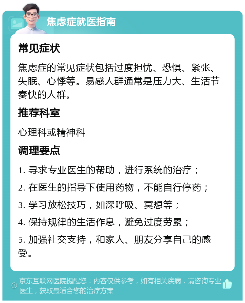 焦虑症就医指南 常见症状 焦虑症的常见症状包括过度担忧、恐惧、紧张、失眠、心悸等。易感人群通常是压力大、生活节奏快的人群。 推荐科室 心理科或精神科 调理要点 1. 寻求专业医生的帮助，进行系统的治疗； 2. 在医生的指导下使用药物，不能自行停药； 3. 学习放松技巧，如深呼吸、冥想等； 4. 保持规律的生活作息，避免过度劳累； 5. 加强社交支持，和家人、朋友分享自己的感受。