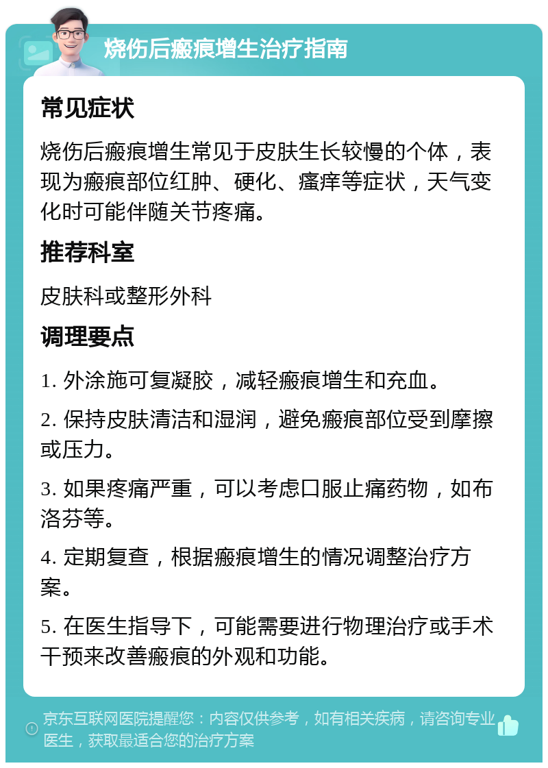 烧伤后瘢痕增生治疗指南 常见症状 烧伤后瘢痕增生常见于皮肤生长较慢的个体，表现为瘢痕部位红肿、硬化、瘙痒等症状，天气变化时可能伴随关节疼痛。 推荐科室 皮肤科或整形外科 调理要点 1. 外涂施可复凝胶，减轻瘢痕增生和充血。 2. 保持皮肤清洁和湿润，避免瘢痕部位受到摩擦或压力。 3. 如果疼痛严重，可以考虑口服止痛药物，如布洛芬等。 4. 定期复查，根据瘢痕增生的情况调整治疗方案。 5. 在医生指导下，可能需要进行物理治疗或手术干预来改善瘢痕的外观和功能。