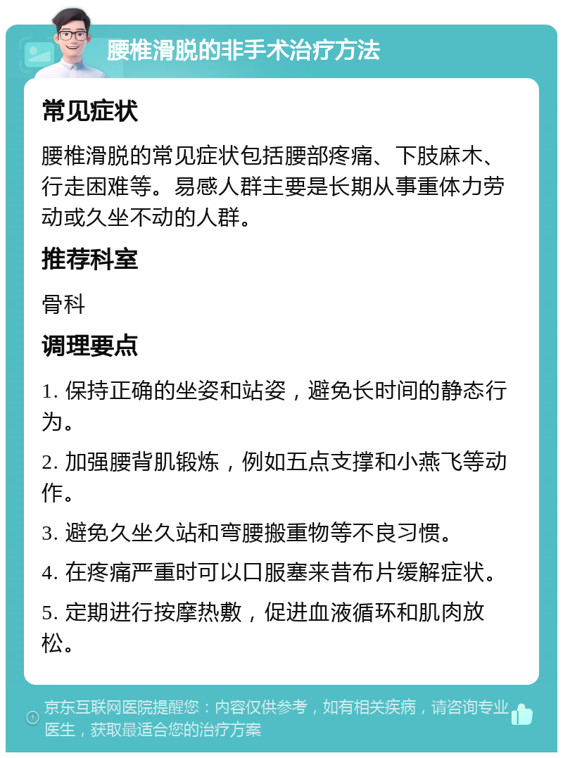 腰椎滑脱的非手术治疗方法 常见症状 腰椎滑脱的常见症状包括腰部疼痛、下肢麻木、行走困难等。易感人群主要是长期从事重体力劳动或久坐不动的人群。 推荐科室 骨科 调理要点 1. 保持正确的坐姿和站姿，避免长时间的静态行为。 2. 加强腰背肌锻炼，例如五点支撑和小燕飞等动作。 3. 避免久坐久站和弯腰搬重物等不良习惯。 4. 在疼痛严重时可以口服塞来昔布片缓解症状。 5. 定期进行按摩热敷，促进血液循环和肌肉放松。