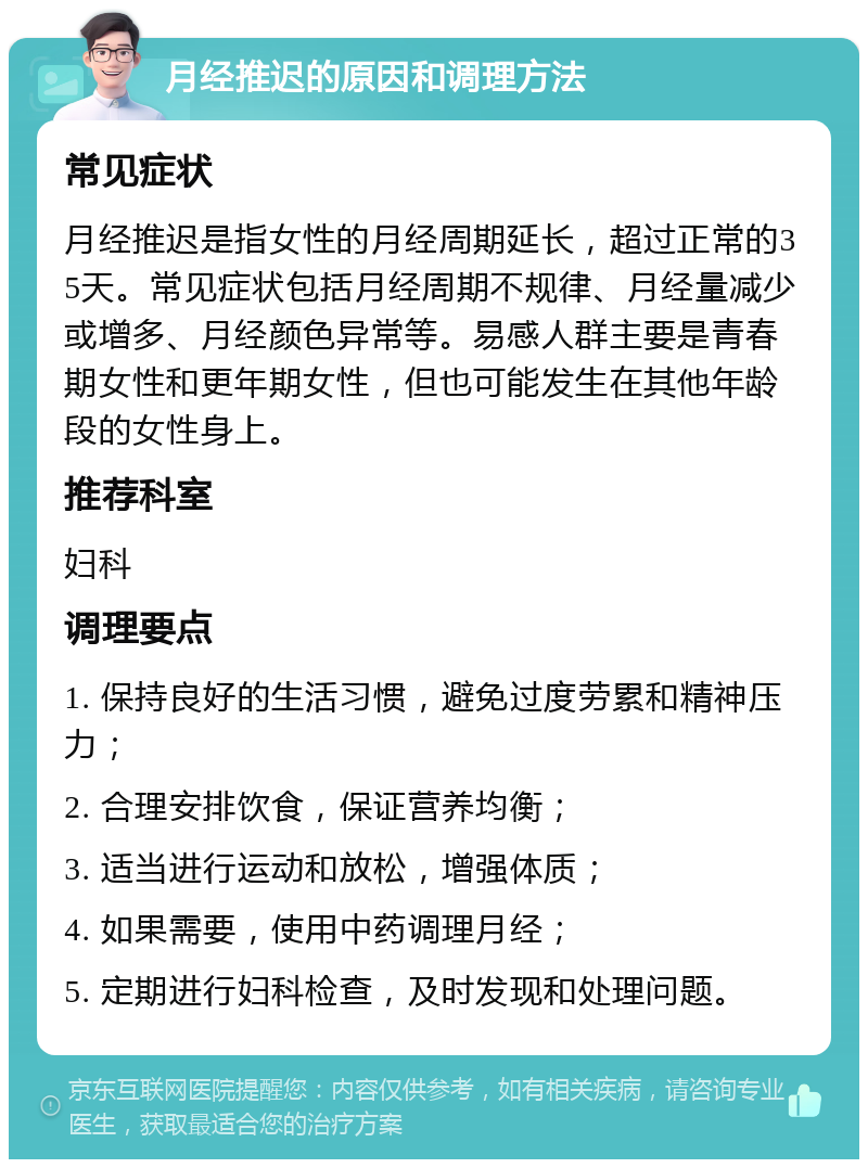 月经推迟的原因和调理方法 常见症状 月经推迟是指女性的月经周期延长，超过正常的35天。常见症状包括月经周期不规律、月经量减少或增多、月经颜色异常等。易感人群主要是青春期女性和更年期女性，但也可能发生在其他年龄段的女性身上。 推荐科室 妇科 调理要点 1. 保持良好的生活习惯，避免过度劳累和精神压力； 2. 合理安排饮食，保证营养均衡； 3. 适当进行运动和放松，增强体质； 4. 如果需要，使用中药调理月经； 5. 定期进行妇科检查，及时发现和处理问题。