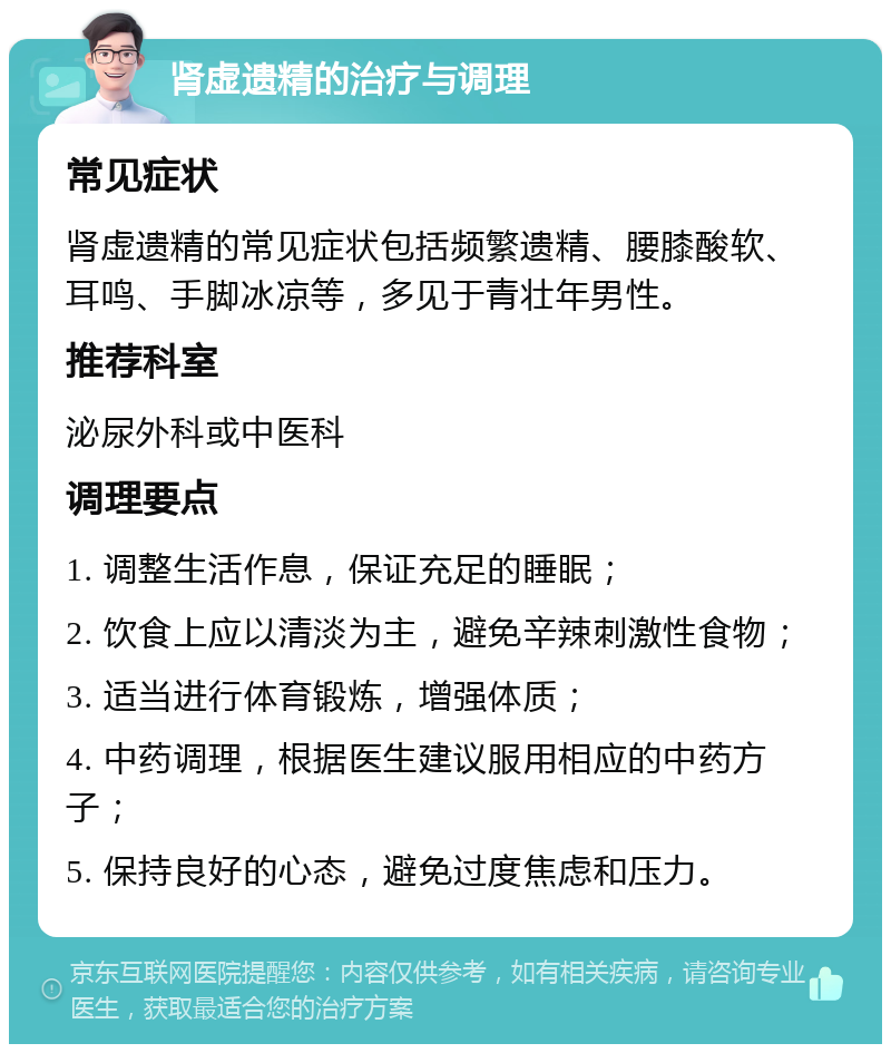 肾虚遗精的治疗与调理 常见症状 肾虚遗精的常见症状包括频繁遗精、腰膝酸软、耳鸣、手脚冰凉等，多见于青壮年男性。 推荐科室 泌尿外科或中医科 调理要点 1. 调整生活作息，保证充足的睡眠； 2. 饮食上应以清淡为主，避免辛辣刺激性食物； 3. 适当进行体育锻炼，增强体质； 4. 中药调理，根据医生建议服用相应的中药方子； 5. 保持良好的心态，避免过度焦虑和压力。