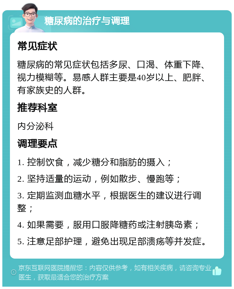 糖尿病的治疗与调理 常见症状 糖尿病的常见症状包括多尿、口渴、体重下降、视力模糊等。易感人群主要是40岁以上、肥胖、有家族史的人群。 推荐科室 内分泌科 调理要点 1. 控制饮食，减少糖分和脂肪的摄入； 2. 坚持适量的运动，例如散步、慢跑等； 3. 定期监测血糖水平，根据医生的建议进行调整； 4. 如果需要，服用口服降糖药或注射胰岛素； 5. 注意足部护理，避免出现足部溃疡等并发症。