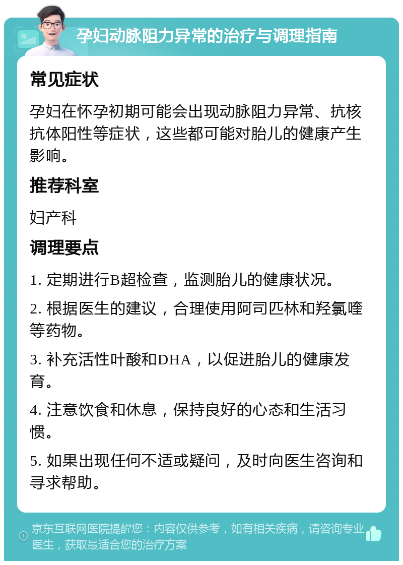 孕妇动脉阻力异常的治疗与调理指南 常见症状 孕妇在怀孕初期可能会出现动脉阻力异常、抗核抗体阳性等症状，这些都可能对胎儿的健康产生影响。 推荐科室 妇产科 调理要点 1. 定期进行B超检查，监测胎儿的健康状况。 2. 根据医生的建议，合理使用阿司匹林和羟氯喹等药物。 3. 补充活性叶酸和DHA，以促进胎儿的健康发育。 4. 注意饮食和休息，保持良好的心态和生活习惯。 5. 如果出现任何不适或疑问，及时向医生咨询和寻求帮助。