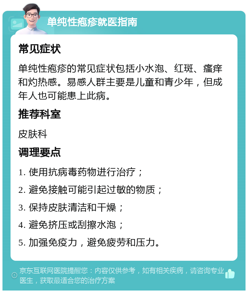 单纯性疱疹就医指南 常见症状 单纯性疱疹的常见症状包括小水泡、红斑、瘙痒和灼热感。易感人群主要是儿童和青少年，但成年人也可能患上此病。 推荐科室 皮肤科 调理要点 1. 使用抗病毒药物进行治疗； 2. 避免接触可能引起过敏的物质； 3. 保持皮肤清洁和干燥； 4. 避免挤压或刮擦水泡； 5. 加强免疫力，避免疲劳和压力。