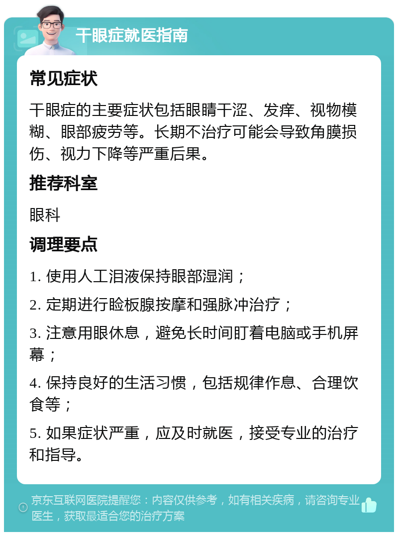 干眼症就医指南 常见症状 干眼症的主要症状包括眼睛干涩、发痒、视物模糊、眼部疲劳等。长期不治疗可能会导致角膜损伤、视力下降等严重后果。 推荐科室 眼科 调理要点 1. 使用人工泪液保持眼部湿润； 2. 定期进行睑板腺按摩和强脉冲治疗； 3. 注意用眼休息，避免长时间盯着电脑或手机屏幕； 4. 保持良好的生活习惯，包括规律作息、合理饮食等； 5. 如果症状严重，应及时就医，接受专业的治疗和指导。