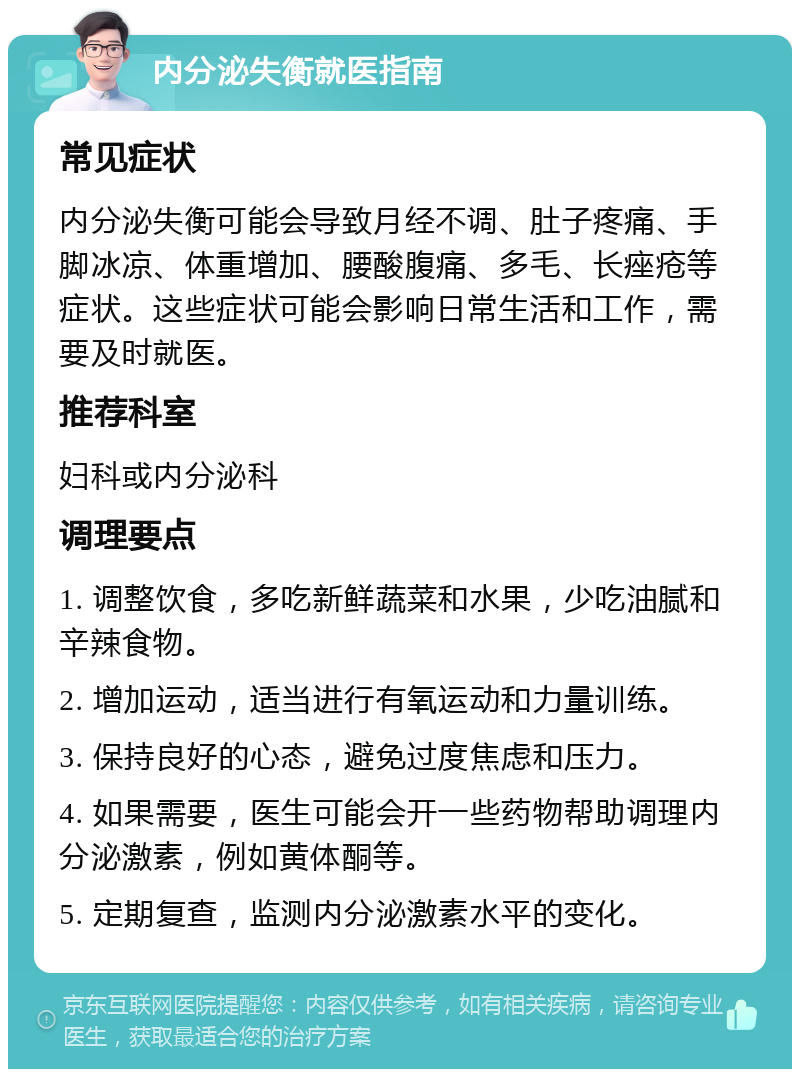 内分泌失衡就医指南 常见症状 内分泌失衡可能会导致月经不调、肚子疼痛、手脚冰凉、体重增加、腰酸腹痛、多毛、长痤疮等症状。这些症状可能会影响日常生活和工作，需要及时就医。 推荐科室 妇科或内分泌科 调理要点 1. 调整饮食，多吃新鲜蔬菜和水果，少吃油腻和辛辣食物。 2. 增加运动，适当进行有氧运动和力量训练。 3. 保持良好的心态，避免过度焦虑和压力。 4. 如果需要，医生可能会开一些药物帮助调理内分泌激素，例如黄体酮等。 5. 定期复查，监测内分泌激素水平的变化。