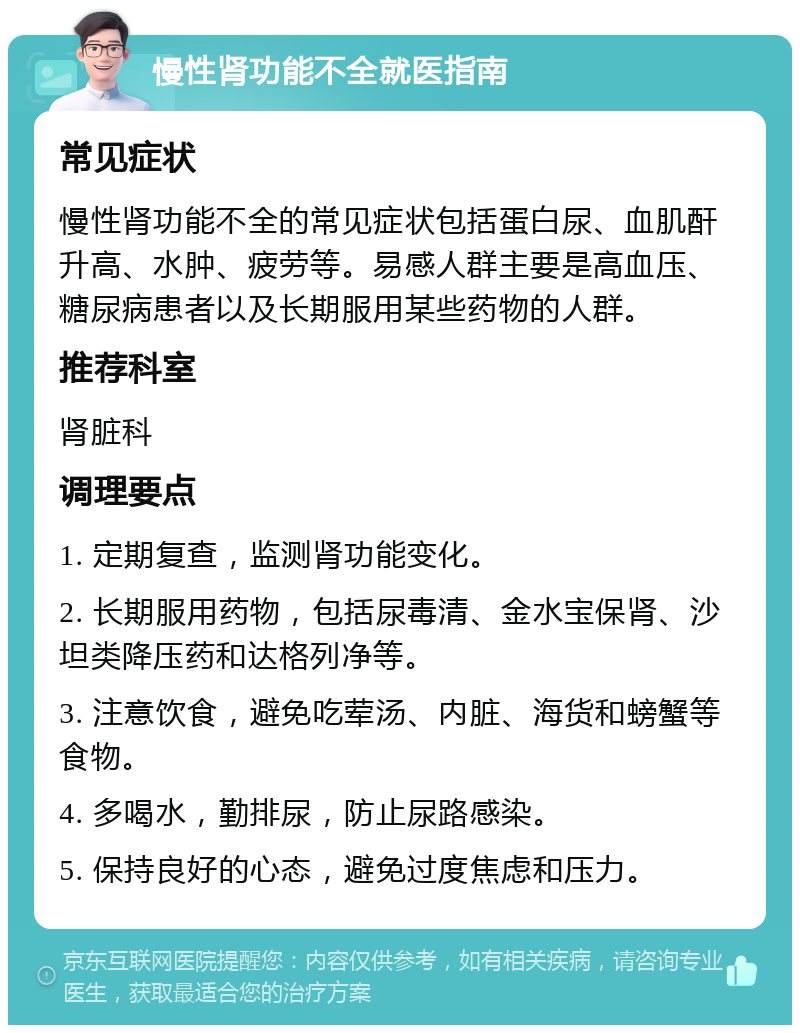 慢性肾功能不全就医指南 常见症状 慢性肾功能不全的常见症状包括蛋白尿、血肌酐升高、水肿、疲劳等。易感人群主要是高血压、糖尿病患者以及长期服用某些药物的人群。 推荐科室 肾脏科 调理要点 1. 定期复查，监测肾功能变化。 2. 长期服用药物，包括尿毒清、金水宝保肾、沙坦类降压药和达格列净等。 3. 注意饮食，避免吃荤汤、内脏、海货和螃蟹等食物。 4. 多喝水，勤排尿，防止尿路感染。 5. 保持良好的心态，避免过度焦虑和压力。