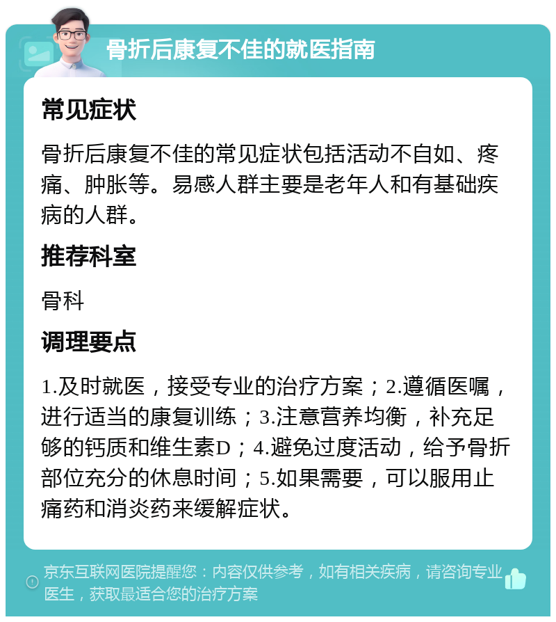 骨折后康复不佳的就医指南 常见症状 骨折后康复不佳的常见症状包括活动不自如、疼痛、肿胀等。易感人群主要是老年人和有基础疾病的人群。 推荐科室 骨科 调理要点 1.及时就医，接受专业的治疗方案；2.遵循医嘱，进行适当的康复训练；3.注意营养均衡，补充足够的钙质和维生素D；4.避免过度活动，给予骨折部位充分的休息时间；5.如果需要，可以服用止痛药和消炎药来缓解症状。