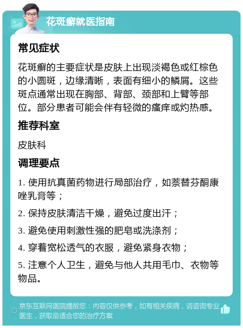 花斑癣就医指南 常见症状 花斑癣的主要症状是皮肤上出现淡褐色或红棕色的小圆斑，边缘清晰，表面有细小的鳞屑。这些斑点通常出现在胸部、背部、颈部和上臂等部位。部分患者可能会伴有轻微的瘙痒或灼热感。 推荐科室 皮肤科 调理要点 1. 使用抗真菌药物进行局部治疗，如萘替芬酮康唑乳膏等； 2. 保持皮肤清洁干燥，避免过度出汗； 3. 避免使用刺激性强的肥皂或洗涤剂； 4. 穿着宽松透气的衣服，避免紧身衣物； 5. 注意个人卫生，避免与他人共用毛巾、衣物等物品。