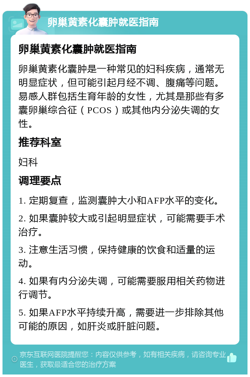 卵巢黄素化囊肿就医指南 卵巢黄素化囊肿就医指南 卵巢黄素化囊肿是一种常见的妇科疾病，通常无明显症状，但可能引起月经不调、腹痛等问题。易感人群包括生育年龄的女性，尤其是那些有多囊卵巢综合征（PCOS）或其他内分泌失调的女性。 推荐科室 妇科 调理要点 1. 定期复查，监测囊肿大小和AFP水平的变化。 2. 如果囊肿较大或引起明显症状，可能需要手术治疗。 3. 注意生活习惯，保持健康的饮食和适量的运动。 4. 如果有内分泌失调，可能需要服用相关药物进行调节。 5. 如果AFP水平持续升高，需要进一步排除其他可能的原因，如肝炎或肝脏问题。